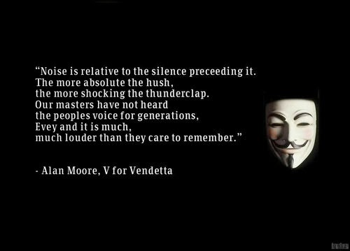 Noise is relative to the silence preceding it. The more absolute the hush, the more shocking the thunderclap. Our masters have not heard the people's voice for generations, Evey and it is much, much louder than they care to remember. (Alan Moore, V for Vendetta)